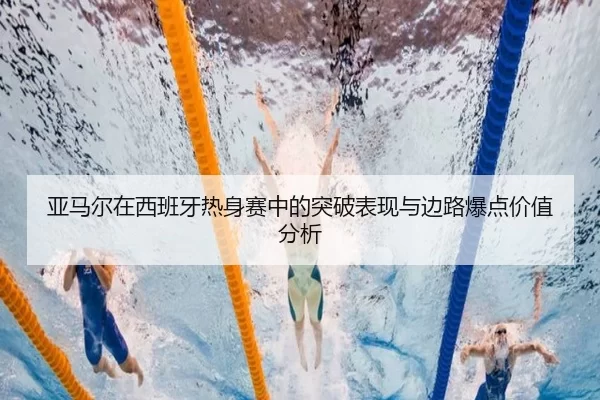 亚马尔在西班牙热身赛中的突破表现与边路爆点价值分析