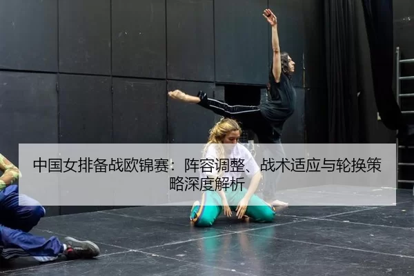 中国女排备战欧锦赛：阵容调整、战术适应与轮换策略深度解析