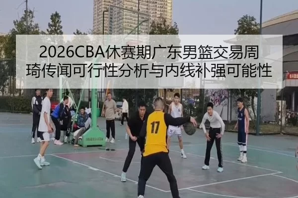 2026CBA休赛期广东男篮交易周琦传闻可行性分析与内线补强可能性